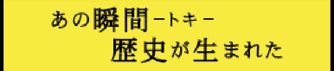 あの瞬間-トキ-歴史が生まれた